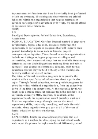 key processes or functions that have historically been performed
within the company. If training and development are critical
functions within the organization that help us maintain or
advance our competitive advantage over rivals, we can ill afford
to outsource those functions.
SHRM
L:9
Employee Development: Formal Education, Experience,
Assessment
FORMAL EDUCATION. Our first internal method of employee
development, formal education, provides employees the
opportunity to participate in programs that will improve their
general knowledge in areas such as finance, project
management, or logistics. These formal education opportunities
include such things as degree programs at colleges and
universities, short courses of study that are available from many
different sources (including private training firms and public
agencies), and courses in community colleges. Such formal
education courses may be held with any of the training and
delivery methods discussed earlier.
The intent of formal education programs is to provide the
student with a specific set of information about a particular
topic. Through formal education, we can provide programs for
every individual within the organization, from the executives
down to the first-line supervisors. At the executive level, we
might send a strong midlevel manager from the company to a
university executive MBA program. In contrast, at the
supervisor level, the organization would probably want new
first-line supervisors to go through courses that teach
supervisory skills, leadership, coaching, and basic financial
analysis. Many organizations pay part or all of the cost of
formal education for their employees.
p.250
EXPERIENCE. Employee development programs that use
experience as a method for developing the individual would
seek to put the person through a number of different types of
 