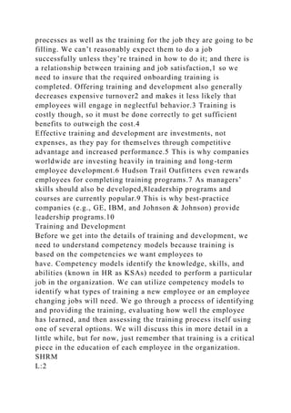 processes as well as the training for the job they are going to be
filling. We can’t reasonably expect them to do a job
successfully unless they’re trained in how to do it; and there is
a relationship between training and job satisfaction,1 so we
need to insure that the required onboarding training is
completed. Offering training and development also generally
decreases expensive turnover2 and makes it less likely that
employees will engage in neglectful behavior.3 Training is
costly though, so it must be done correctly to get sufficient
benefits to outweigh the cost.4
Effective training and development are investments, not
expenses, as they pay for themselves through competitive
advantage and increased performance.5 This is why companies
worldwide are investing heavily in training and long-term
employee development.6 Hudson Trail Outfitters even rewards
employees for completing training programs.7 As managers’
skills should also be developed,8leadership programs and
courses are currently popular.9 This is why best-practice
companies (e.g., GE, IBM, and Johnson & Johnson) provide
leadership programs.10
Training and Development
Before we get into the details of training and development, we
need to understand competency models because training is
based on the competencies we want employees to
have. Competency models identify the knowledge, skills, and
abilities (known in HR as KSAs) needed to perform a particular
job in the organization. We can utilize competency models to
identify what types of training a new employee or an employee
changing jobs will need. We go through a process of identifying
and providing the training, evaluating how well the employee
has learned, and then assessing the training process itself using
one of several options. We will discuss this in more detail in a
little while, but for now, just remember that training is a critical
piece in the education of each employee in the organization.
SHRM
L:2
 