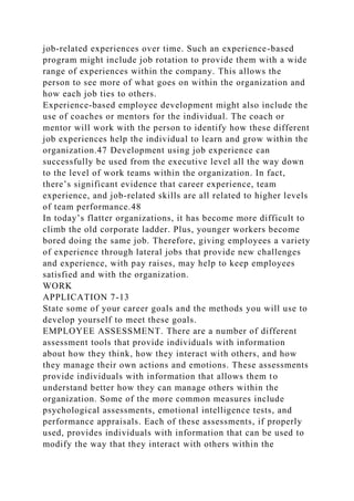 job-related experiences over time. Such an experience-based
program might include job rotation to provide them with a wide
range of experiences within the company. This allows the
person to see more of what goes on within the organization and
how each job ties to others.
Experience-based employee development might also include the
use of coaches or mentors for the individual. The coach or
mentor will work with the person to identify how these different
job experiences help the individual to learn and grow within the
organization.47 Development using job experience can
successfully be used from the executive level all the way down
to the level of work teams within the organization. In fact,
there’s significant evidence that career experience, team
experience, and job-related skills are all related to higher levels
of team performance.48
In today’s flatter organizations, it has become more difficult to
climb the old corporate ladder. Plus, younger workers become
bored doing the same job. Therefore, giving employees a variety
of experience through lateral jobs that provide new challenges
and experience, with pay raises, may help to keep employees
satisfied and with the organization.
WORK
APPLICATION 7-13
State some of your career goals and the methods you will use to
develop yourself to meet these goals.
EMPLOYEE ASSESSMENT. There are a number of different
assessment tools that provide individuals with information
about how they think, how they interact with others, and how
they manage their own actions and emotions. These assessments
provide individuals with information that allows them to
understand better how they can manage others within the
organization. Some of the more common measures include
psychological assessments, emotional intelligence tests, and
performance appraisals. Each of these assessments, if properly
used, provides individuals with information that can be used to
modify the way that they interact with others within the
 