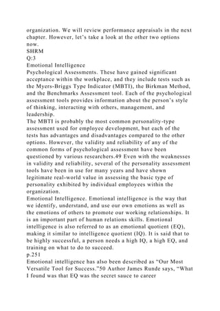 organization. We will review performance appraisals in the next
chapter. However, let’s take a look at the other two options
now.
SHRM
Q:3
Emotional Intelligence
Psychological Assessments. These have gained significant
acceptance within the workplace, and they include tests such as
the Myers-Briggs Type Indicator (MBTI), the Birkman Method,
and the Benchmarks Assessment tool. Each of the psychological
assessment tools provides information about the person’s style
of thinking, interacting with others, management, and
leadership.
The MBTI is probably the most common personality-type
assessment used for employee development, but each of the
tests has advantages and disadvantages compared to the other
options. However, the validity and reliability of any of the
common forms of psychological assessment have been
questioned by various researchers.49 Even with the weaknesses
in validity and reliability, several of the personality assessment
tools have been in use for many years and have shown
legitimate real-world value in assessing the basic type of
personality exhibited by individual employees within the
organization.
Emotional Intelligence. Emotional intelligence is the way that
we identify, understand, and use our own emotions as well as
the emotions of others to promote our working relationships. It
is an important part of human relations skills. Emotional
intelligence is also referred to as an emotional quotient (EQ),
making it similar to intelligence quotient (IQ). It is said that to
be highly successful, a person needs a high IQ, a high EQ, and
training on what to do to succeed.
p.251
Emotional intelligence has also been described as “Our Most
Versatile Tool for Success.”50 Author James Runde says, “What
I found was that EQ was the secret sauce to career
 