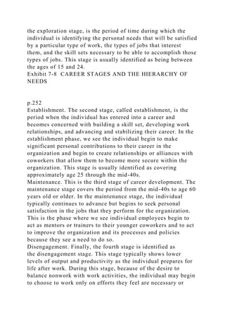 the exploration stage, is the period of time during which the
individual is identifying the personal needs that will be satisfied
by a particular type of work, the types of jobs that interest
them, and the skill sets necessary to be able to accomplish those
types of jobs. This stage is usually identified as being between
the ages of 15 and 24.
Exhibit 7-8 CAREER STAGES AND THE HIERARCHY OF
NEEDS
p.252
Establishment. The second stage, called establishment, is the
period when the individual has entered into a career and
becomes concerned with building a skill set, developing work
relationships, and advancing and stabilizing their career. In the
establishment phase, we see the individual begin to make
significant personal contributions to their career in the
organization and begin to create relationships or alliances with
coworkers that allow them to become more secure within the
organization. This stage is usually identified as covering
approximately age 25 through the mid-40s.
Maintenance. This is the third stage of career development. The
maintenance stage covers the period from the mid-40s to age 60
years old or older. In the maintenance stage, the individual
typically continues to advance but begins to seek personal
satisfaction in the jobs that they perform for the organization.
This is the phase where we see individual employees begin to
act as mentors or trainers to their younger coworkers and to act
to improve the organization and its processes and policies
because they see a need to do so.
Disengagement. Finally, the fourth stage is identified as
the disengagement stage. This stage typically shows lower
levels of output and productivity as the individual prepares for
life after work. During this stage, because of the desire to
balance nonwork with work activities, the individual may begin
to choose to work only on efforts they feel are necessary or
 