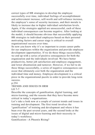 correct types of HR strategies to develop the employee
successfully over time, individual feelings of accomplishment
and achievement increase, self-worth and self-reliance increase,
the employee’s sense of security increases, and their morale is
likely to increase due to higher individual satisfaction levels.
Again, if the strategies applied are unsuccessful, each of these
individual consequences can become negative. After looking at
the model, it should become obvious that successfully applying
HR strategies to individual employees based on their personal
motivating factors and career stage is critical to overall
organizational success over time.
So now you know why it’s so important to create career paths
for our employees within the organization and provide employee
development opportunities. If we do these things successfully,
we end up with a series of positive consequences for both the
organization and the individuals involved. We have better
productivity, better job satisfaction and employee engagement,
and lower absenteeism and turnover. However, if we fail to do
these things successfully, a series of negative consequences can
occur that ultimately cost both the organization and the
individual time and money. Employee development is a critical
piece in the organizational puzzle in order to provide long-term
success.
p.254
TRENDS AND ISSUES IN HRM
LO 7-7
Describe the concepts of gamification, digital learning, and
micro-learning, and the reasons that they have become more
critical in today’s organizations.
Let’s take a look now at a couple of current trends and issues in
training and development. The first trend involves the
“gamification” of training and development and where it has
been over the past several years, and the second looks at the
issues of digital and micro-learning and their necessity in
today’s workforce.
Gamification—A Phoenix Rising?
 
