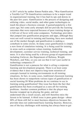 A 2017 article by author Simon Parkin asks, “Was Gamification
a Terrible Lie?”56 Gamification continues to be a major trend
in organizational training, but it has had its ups and downs in
the past few years. Gamification is the process of designing and
utilizing video, social media, and other game technologies to
teach the player a business concept. It gained popularity a few
years ago, but some early attempts did not provide the learning
outcomes that were expected because of poor training design so
it fell out of favor with some companies. Technology providers
that jumped into gamification programs and apps, although they
were not well versed in training and learning, have now washed
out of the market though; and gamification is making a
comeback in some circles. In many cases gamification is simply
a new form of simulation training. It is being used for training
in areas such as corporate values training, leadership
development, customer service training, technical training, and
more. It is also being used by a diverse group of organizations
including Unilever, the Department of Defense, Weight
Watchers, and Nike, so you can see that it isn’t just useful in
technology companies.57
Gamification is not a panacea for what is ailing a corporate
learning and development program. There is at least some
evidence that it does not improve long-term retention of
concepts learned in training environments in all training
situations. In fact, in some cases, traditional classroom learning
has been shown to outperform various types of gamification or
social learning.58 What problems do we continue to see in
learning using gamification? One issue has been the fact that
gamification has been overhyped as a cure-all for training
problems. Another common problem is that the player may
become wrapped up in playing the game, and not
understand why a result occurs, and will therefore miss the
lesson to be learned. A third issue is poor game design—about
80% of them still fail to meet business objectives because the
provider does not understand basic learning theories. However,
one of the key challenges with training has always been to get
 