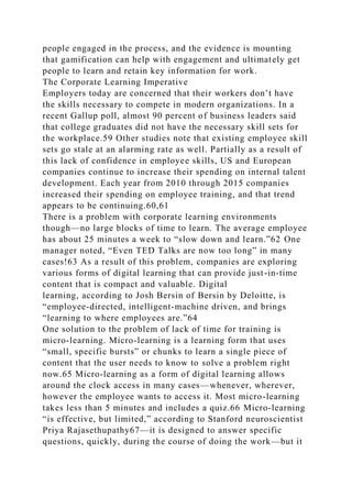 people engaged in the process, and the evidence is mounting
that gamification can help with engagement and ultimately get
people to learn and retain key information for work.
The Corporate Learning Imperative
Employers today are concerned that their workers don’t have
the skills necessary to compete in modern organizations. In a
recent Gallup poll, almost 90 percent of business leaders said
that college graduates did not have the necessary skill sets for
the workplace.59 Other studies note that existing employee skill
sets go stale at an alarming rate as well. Partially as a result of
this lack of confidence in employee skills, US and European
companies continue to increase their spending on internal talent
development. Each year from 2010 through 2015 companies
increased their spending on employee training, and that trend
appears to be continuing.60,61
There is a problem with corporate learning environments
though—no large blocks of time to learn. The average employee
has about 25 minutes a week to “slow down and learn.”62 One
manager noted, “Even TED Talks are now too long” in many
cases!63 As a result of this problem, companies are exploring
various forms of digital learning that can provide just-in-time
content that is compact and valuable. Digital
learning, according to Josh Bersin of Bersin by Deloitte, is
“employee-directed, intelligent-machine driven, and brings
“learning to where employees are.”64
One solution to the problem of lack of time for training is
micro-learning. Micro-learning is a learning form that uses
“small, specific bursts” or chunks to learn a single piece of
content that the user needs to know to solve a problem right
now.65 Micro-learning as a form of digital learning allows
around the clock access in many cases—whenever, wherever,
however the employee wants to access it. Most micro-learning
takes less than 5 minutes and includes a quiz.66 Micro-learning
“is effective, but limited,” according to Stanford neuroscientist
Priya Rajasethupathy67—it is designed to answer specific
questions, quickly, during the course of doing the work—but it
 