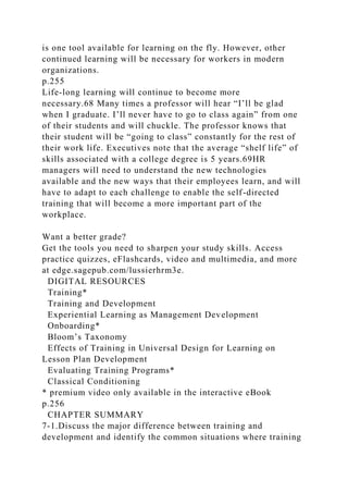 is one tool available for learning on the fly. However, other
continued learning will be necessary for workers in modern
organizations.
p.255
Life-long learning will continue to become more
necessary.68 Many times a professor will hear “I’ll be glad
when I graduate. I’ll never have to go to class again” from one
of their students and will chuckle. The professor knows that
their student will be “going to class” constantly for the rest of
their work life. Executives note that the average “shelf life” of
skills associated with a college degree is 5 years.69HR
managers will need to understand the new technologies
available and the new ways that their employees learn, and will
have to adapt to each challenge to enable the self-directed
training that will become a more important part of the
workplace.
Want a better grade?
Get the tools you need to sharpen your study skills. Access
practice quizzes, eFlashcards, video and multimedia, and more
at edge.sagepub.com/lussierhrm3e.
DIGITAL RESOURCES
Training*
Training and Development
Experiential Learning as Management Development
Onboarding*
Bloom’s Taxonomy
Effects of Training in Universal Design for Learning on
Lesson Plan Development
Evaluating Training Programs*
Classical Conditioning
* premium video only available in the interactive eBook
p.256
CHAPTER SUMMARY
7-1.Discuss the major difference between training and
development and identify the common situations where training
 