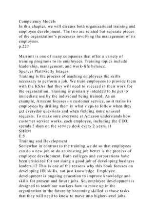 Competency Models
In this chapter, we will discuss both organizational training and
employee development. The two are related but separate pieces
of the organization’s processes involving the management of its
employees.
p.227
Marriott is one of many companies that offer a variety of
training programs to its employees. Training topics include
leadership, management, and work-life balance.
Spencer Platt/Getty Images
Training is the process of teaching employees the skills
necessary to perform a job. We train employees to provide them
with the KSAs that they will need to succeed in their work for
the organization. Training is primarily intended to be put to
immediate use by the individual being trained. As an
example, Amazon focuses on customer service, so it trains its
employees by drilling them in what steps to follow when they
get everyday questions and when fielding more unusual
requests. To make sure everyone at Amazon understands how
customer service works, each employee, including the CEO,
spends 2 days on the service desk every 2 years.11
SHRM
E:5
Training and Development
Somewhat in contrast to the training we do so that employees
can do a new job or do an existing job better is the process of
employee development. Both colleges and corporations have
been criticized for not doing a good job of developing business
leaders.12 This is one of the reasons why this book focuses on
developing HR skills, not just knowledge. Employee
development is ongoing education to improve knowledge and
skills for present and future jobs. So, employee development is
designed to teach our workers how to move up in the
organization in the future by becoming skilled at those tasks
that they will need to know to move into higher-level jobs.
 