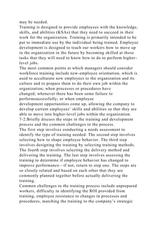 may be needed.
Training is designed to provide employees with the knowledge,
skills, and abilities (KSAs) that they need to succeed in their
work for the organization. Training is primarily intended to be
put to immediate use by the individual being trained. Employee
development is designed to teach our workers how to move up
in the organization in the future by becoming skilled at those
tasks that they will need to know how to do to perform higher-
level jobs.
The most common points at which managers should consider
workforce training include new-employee orientation, which is
used to acculturate new employees to the organization and its
culture and to prepare them to do their own job within the
organization; when processes or procedures have
changed; whenever there has been some failure to
performsuccessfully; or when employee
development opportunities come up, allowing the company to
develop current employees’ skills and abilities so that they are
able to move into higher-level jobs within the organization.
7-2.Briefly discuss the steps in the training and development
process and the common challenges to the process.
The first step involves conducting a needs assessment to
identify the type of training needed. The second step involves
selecting how to shape employee behavior. The third step
involves designing the training by selecting training methods.
The fourth step involves selecting the delivery method and
delivering the training. The last step involves assessing the
training to determine if employee behavior has changed to
improve performance—if not, return to step one. The steps are
so closely related and based on each other that they are
commonly planned together before actually delivering the
training.
Common challenges to the training process include unprepared
workers, difficulty in identifying the ROI provided from
training, employee resistance to changes in processes and
procedures, matching the training to the company’s strategic
 