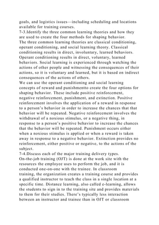 goals, and logistics issues—including scheduling and locations
available for training courses.
7-3.Identify the three common learning theories and how they
are used to create the four methods for shaping behavior.
The three common learning theories are classical conditioning,
operant conditioning, and social learning theory. Classical
conditioning results in direct, involuntary, learned behaviors.
Operant conditioning results in direct, voluntary, learned
behaviors. Social learning is experienced through watching the
actions of other people and witnessing the consequences of their
actions, so it is voluntary and learned, but it is based on indirect
consequences of the actions of others.
We can use the operant conditioning and social learning
concepts of reward and punishmentto create the four options for
shaping behavior. These include positive reinforcement,
negative reinforcement, punishment, and extinction. Positive
reinforcement involves the application of a reward in response
to a person’s behavior in order to increase the chances that that
behavior will be repeated. Negative reinforcement involves the
withdrawal of a noxious stimulus, or a negative thing, in
response to a person’s positive behavior to increase the chances
that the behavior will be repeated. Punishment occurs either
when a noxious stimulus is applied or when a reward is taken
away in response to a negative behavior. Extinction provides no
reinforcement, either positive or negative, to the actions of the
subject.
7-4.Discuss each of the major training delivery types.
On-the-job training (OJT) is done at the work site with the
resources the employee uses to perform the job, and it is
conducted one-on-one with the trainee. In classroom
training, the organization creates a training course and provides
a qualified instructor to teach the class in a single location at a
specific time. Distance learning, also called e-learning, allows
the students to sign in to the training site and provides materials
to them for their studies. There’s typically less interaction
between an instructor and trainee than in OJT or classroom
 
