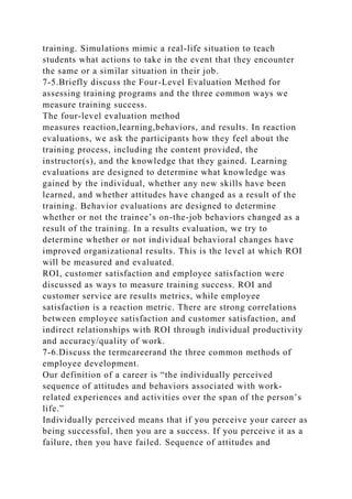 training. Simulations mimic a real-life situation to teach
students what actions to take in the event that they encounter
the same or a similar situation in their job.
7-5.Briefly discuss the Four-Level Evaluation Method for
assessing training programs and the three common ways we
measure training success.
The four-level evaluation method
measures reaction,learning,behaviors, and results. In reaction
evaluations, we ask the participants how they feel about the
training process, including the content provided, the
instructor(s), and the knowledge that they gained. Learning
evaluations are designed to determine what knowledge was
gained by the individual, whether any new skills have been
learned, and whether attitudes have changed as a result of the
training. Behavior evaluations are designed to determine
whether or not the trainee’s on-the-job behaviors changed as a
result of the training. In a results evaluation, we try to
determine whether or not individual behavioral changes have
improved organizational results. This is the level at which ROI
will be measured and evaluated.
ROI, customer satisfaction and employee satisfaction were
discussed as ways to measure training success. ROI and
customer service are results metrics, while employee
satisfaction is a reaction metric. There are strong correlations
between employee satisfaction and customer satisfaction, and
indirect relationships with ROI through individual productivity
and accuracy/quality of work.
7-6.Discuss the termcareerand the three common methods of
employee development.
Our definition of a career is “the individually perceived
sequence of attitudes and behaviors associated with work-
related experiences and activities over the span of the person’s
life.”
Individually perceived means that if you perceive your career as
being successful, then you are a success. If you perceive it as a
failure, then you have failed. Sequence of attitudes and
 