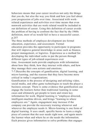 behaviors means that your career involves not only the things
that you do, but also the way you think and how you feel about
your progression of jobs over time. Associated with work-
related experiences and activities over time means that even
nonwork activities that are work related would be included in
our definition of career. Using this definition of career avoids
the problem of having to confront the fact that by the 1960s
definition, most of us would fail to have a successful career.
p.257
The three methods of employee development are formal
education, experience, and assessment. Formal
education provides the opportunity to participate in programs
that will improve general knowledge in areas such as finance,
project management, or logistics. Experience as a method for
developing the individual seeks to put the person through
different types of job-related experiences over
time. Assessment tools provide employees with information
about how they think, how they interact with others, and how
they manage their own actions and emotions.
7-7.Describe the concepts of gamification, digital learning, and
micro-learning, and the reasons that they have become more
critical in today’s organizations.
Gamification is the process of designing and utilizing video,
social media, and other game technologies to teach the player a
business concept. There is some evidence that gamification can
engage the learners better than traditional learning in some
cases and ultimately get people to learn and retain key
information for work. Digital learning is “employee-directed,
intelligent-machine driven, and brings “learning to where
employees are.” Again, engagement may increase if the
company can provide the necessary training whenever and
wherever the employee needs it. Micro-learning is one form of
digital learning. It uses small, specific bursts to learn a single
piece of content that the user needs right now, and again meets
the learner when and where he or she needs the information.
Each process gives information to solve problems that engages
 