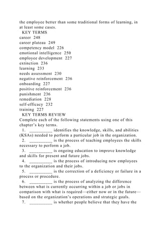 the employee better than some traditional forms of learning, in
at least some cases.
KEY TERMS
career 248
career plateau 249
competency model 226
emotional intelligence 250
employee development 227
extinction 236
learning 233
needs assessment 230
negative reinforcement 236
onboarding 227
positive reinforcement 236
punishment 236
remediation 228
self-efficacy 232
training 227
KEY TERMS REVIEW
Complete each of the following statements using one of this
chapter’s key terms.
1. __________ identifies the knowledge, skills, and abilities
(KSAs) needed to perform a particular job in the organization.
2. __________ is the process of teaching employees the skills
necessary to perform a job.
3. __________ is ongoing education to improve knowledge
and skills for present and future jobs.
4. __________ is the process of introducing new employees
to the organization and their jobs.
5. __________ is the correction of a deficiency or failure in a
process or procedure.
6. __________ is the process of analyzing the difference
between what is currently occurring within a job or jobs in
comparison with what is required—either now or in the future—
based on the organization’s operations and strategic goals.
7. __________ is whether people believe that they have the
 