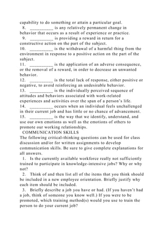 capability to do something or attain a particular goal.
8. __________ is any relatively permanent change in
behavior that occurs as a result of experience or practice.
9. __________ is providing a reward in return for a
constructive action on the part of the subject.
10. __________ is the withdrawal of a harmful thing from the
environment in response to a positive action on the part of the
subject.
11. __________ is the application of an adverse consequence,
or the removal of a reward, in order to decrease an unwanted
behavior.
12. __________ is the total lack of response, either positive or
negative, to avoid reinforcing an undesirable behavior.
13. __________ is the individually perceived sequence of
attitudes and behaviors associated with work-related
experiences and activities over the span of a person’s life.
14. __________ occurs when an individual feels unchallenged
in their current job and has little or no chance of advancement.
15. __________ is the way that we identify, understand, and
use our own emotions as well as the emotions of others to
promote our working relationships.
COMMUNICATION SKILLS
The following critical-thinking questions can be used for class
discussion and/or for written assignments to develop
communication skills. Be sure to give complete explanations for
all answers.
1. Is the currently available workforce really not sufficiently
trained to participate in knowledge-intensive jobs? Why or why
not?
2. Think of and then list all of the items that you think should
be included in a new employee orientation. Briefly justify why
each item should be included.
3. Briefly describe a job you have or had. (If you haven’t had
a job, think of someone you know well.) If you were to be
promoted, which training method(s) would you use to train the
person to do your current job?
 