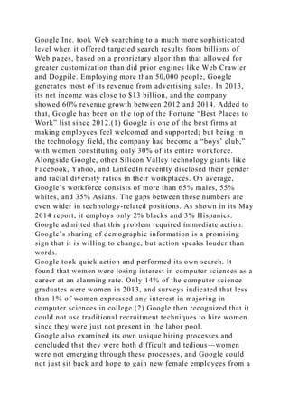 Google Inc. took Web searching to a much more sophisticated
level when it offered targeted search results from billions of
Web pages, based on a proprietary algorithm that allowed for
greater customization than did prior engines like Web Crawler
and Dogpile. Employing more than 50,000 people, Google
generates most of its revenue from advertising sales. In 2013,
its net income was close to $13 billion, and the company
showed 60% revenue growth between 2012 and 2014. Added to
that, Google has been on the top of the Fortune “Best Places to
Work” list since 2012.(1) Google is one of the best firms at
making employees feel welcomed and supported; but being in
the technology field, the company had become a “boys’ club,”
with women constituting only 30% of its entire workforce.
Alongside Google, other Silicon Valley technology giants like
Facebook, Yahoo, and LinkedIn recently disclosed their gender
and racial diversity ratios in their workplaces. On average,
Google’s workforce consists of more than 65% males, 55%
whites, and 35% Asians. The gaps between these numbers are
even wider in technology-related positions. As shown in its May
2014 report, it employs only 2% blacks and 3% Hispanics.
Google admitted that this problem required immediate action.
Google’s sharing of demographic information is a promising
sign that it is willing to change, but action speaks louder than
words.
Google took quick action and performed its own search. It
found that women were losing interest in computer sciences as a
career at an alarming rate. Only 14% of the computer science
graduates were women in 2013, and surveys indicated that less
than 1% of women expressed any interest in majoring in
computer sciences in college.(2) Google then recognized that it
could not use traditional recruitment techniques to hire women
since they were just not present in the labor pool.
Google also examined its own unique hiring processes and
concluded that they were both difficult and tedious—women
were not emerging through these processes, and Google could
not just sit back and hope to gain new female employees from a
 