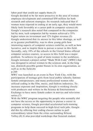 labor pool that could not supply them.(3)
Google decided to be far more proactive in the area of women
employee development and committed $50 million for both
research and solution strategies. Its research indicated that if
women were exposed to coding at an early age, they would more
likely look favorably at a career path in computer science.(4)
Google’s research also noted that compared to the companies
led by men, tech companies led by women achieved a 35%
higher return on investment and 12% higher revenue.(5)
Google understood that its answer to this labor shortage, as well
as to greater profitability, was to show young girls how
interesting aspects of computer science could be, as well as how
lucrative, and to inspire them to pursue a career in this field.
Secondly, only 10% of the schools in the United States offered
computer science courses, so access to this field was a major
problem. To achieve its goal of more women in the workforce,
Google initiated a project called “Made With Code” (MWC) that
was designed to attract women to the sciences and, in the long
run, diminish possible gender biases in its own organization, as
well as in the field.(6)
p.260
MWC was launched as an event in New York City, with the
participation of teenage girls from local public schools; famous
female entrepreneurs; and many professional women who
utilized coding in the film, music, and fashion industries. To
increase exposure and inspiration, Google is working closely
with producers and writers in the Science & Entertainment
Exchange to have more female coders in movies and television
series.(7)
With the MWC program targeting the people who normally did
not have the access or the opportunity to pursue a career in
computer science, Google provided accelerated tech-training
programs to help them succeed in high-level tech jobs. Google
did this by offering free coding classes online to pull
extraordinary talent from the cities surrounding Silicon
Valley.(8) It also provided workshops that fostered student
 