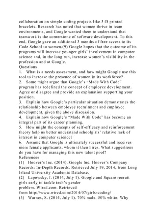 collaboration on simple coding projects like 3-D printed
bracelets. Research has noted that women thrive in team
environments, and Google wanted them to understand that
teamwork is the cornerstone of software development. To this
end, Google gave an additional 3 months of free access to its
Code School to women.(9) Google hopes that the outcome of its
programs will increase younger girls’ involvement in computer
science and, in the long run, increase women’s visibility in the
profession and at Google.
Questions
1. What is a needs assessment, and how might Google use this
tool to increase the presence of women in its workforce?
2. Some might argue that Google’s “Made With Code”
program has redefined the concept of employee development.
Agree or disagree and provide an explanation supporting your
position.
3. Explain how Google’s particular situation demonstrates the
relationship between employee recruitment and employee
development, given the above discussion.
4. Explain how Google’s “Made With Code” has become an
integral part of its career planning.
5. How might the concepts of self-efficacy and reinforcement
theory help us better understand schoolgirls’ relative lack of
interest in computer science?
6. Assume that Google is ultimately successful and receives
more female applicants, whom it then hires. What suggestions
do you have for managing this new talent pool?
References
(1) Hoover’s Inc. (2014). Google Inc. Hoover’s Company
Records: In-Depth Records. Retrieved July 19, 2014, from Long
Island University Academic Database.
(2) Lapowsky, I. (2014, July 1). Google and Square recruit
girls early to tackle tech’s gender
problem. Wired.com. Retrieved
from http://www.wired.com/2014/07/girls-coding/
(3) Warnes, S. (2014, July 1). 70% male, 50% white: Why
 