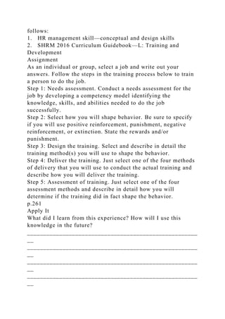 follows:
1. HR management skill—conceptual and design skills
2. SHRM 2016 Curriculum Guidebook—L: Training and
Development
Assignment
As an individual or group, select a job and write out your
answers. Follow the steps in the training process below to train
a person to do the job.
Step 1: Needs assessment. Conduct a needs assessment for the
job by developing a competency model identifying the
knowledge, skills, and abilities needed to do the job
successfully.
Step 2: Select how you will shape behavior. Be sure to specify
if you will use positive reinforcement, punishment, negative
reinforcement, or extinction. State the rewards and/or
punishment.
Step 3: Design the training. Select and describe in detail the
training method(s) you will use to shape the behavior.
Step 4: Deliver the training. Just select one of the four methods
of delivery that you will use to conduct the actual training and
describe how you will deliver the training.
Step 5: Assessment of training. Just select one of the four
assessment methods and describe in detail how you will
determine if the training did in fact shape the behavior.
p.261
Apply It
What did I learn from this experience? How will I use this
knowledge in the future?
_____________________________________________________
__
_____________________________________________________
__
_____________________________________________________
__
_____________________________________________________
__
 