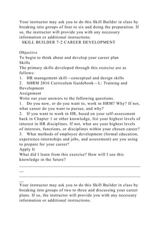 Your instructor may ask you to do this Skill Builder in class by
breaking into groups of four to six and doing the preparation. If
so, the instructor will provide you with any necessary
information or additional instructions.
SKILL BUILDER 7-2 CAREER DEVELOPMENT
Objective
To begin to think about and develop your career plan
Skills
The primary skills developed through this exercise are as
follows:
1. HR management skill—conceptual and design skills
2. SHRM 2016 Curriculum Guidebook—L: Training and
Development
Assignment
Write out your answers to the following questions.
1. Do you now, or do you want to, work in HRM? Why? If not,
what career do you want to pursue, and why?
2. If you want to work in HR, based on your self-assessment
back in Chapter 1 or other knowledge, list your highest levels of
interest in HR disciplines. If not, what are your highest levels
of interests, functions, or disciplines within your chosen career?
3. What methods of employee development (formal education,
experience-internships and jobs, and assessment) are you using
to prepare for your career?
Apply It
What did I learn from this exercise? How will I use this
knowledge in the future?
_____________________________________________________
__
_____________________________________________________
__
Your instructor may ask you to do this Skill Builder in class by
breaking into groups of two to three and discussing your career
plans. If so, the instructor will provide you with any necessary
information or additional instructions.
 