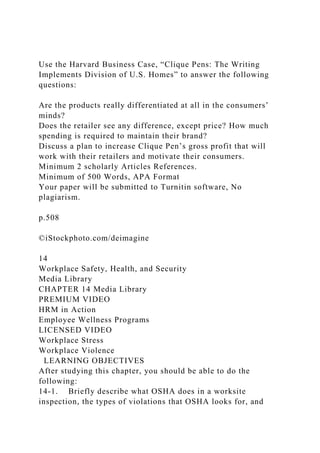 Use the Harvard Business Case, “Clique Pens: The Writing
Implements Division of U.S. Homes” to answer the following
questions:
Are the products really differentiated at all in the consumers’
minds?
Does the retailer see any difference, except price? How much
spending is required to maintain their brand?
Discuss a plan to increase Clique Pen’s gross profit that will
work with their retailers and motivate their consumers.
Minimum 2 scholarly Articles References.
Minimum of 500 Words, APA Format
Your paper will be submitted to Turnitin software, No
plagiarism.
p.508
©iStockphoto.com/deimagine
14
Workplace Safety, Health, and Security
Media Library
CHAPTER 14 Media Library
PREMIUM VIDEO
HRM in Action
Employee Wellness Programs
LICENSED VIDEO
Workplace Stress
Workplace Violence
LEARNING OBJECTIVES
After studying this chapter, you should be able to do the
following:
14-1. Briefly describe what OSHA does in a worksite
inspection, the types of violations that OSHA looks for, and
 