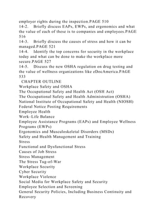 employer rights during the inspection.PAGE 510
14-2. Briefly discuss EAPs, EWPs, and ergonomics and what
the value of each of these is to companies and employees.PAGE
516
14-3. Briefly discuss the causes of stress and how it can be
managed.PAGE 521
14-4. Identify the top concerns for security in the workplace
today and what can be done to make the workplace more
secure.PAGE 527
14-5. Discuss the new OSHA regulation on drug testing and
the value of wellness organizations like eDocAmerica.PAGE
533
CHAPTER OUTLINE
Workplace Safety and OSHA
The Occupational Safety and Health Act (OSH Act)
The Occupational Safety and Health Administration (OSHA)
National Institute of Occupational Safety and Health (NIOSH)
Federal Notice Posting Requirements
Employee Health
Work–Life Balance
Employee Assistance Programs (EAPs) and Employee Wellness
Programs (EWPs)
Ergonomics and Musculoskeletal Disorders (MSDs)
Safety and Health Management and Training
Stress
Functional and Dysfunctional Stress
Causes of Job Stress
Stress Management
The Stress Tug-of-War
Workplace Security
Cyber Security
Workplace Violence
Social Media for Workplace Safety and Security
Employee Selection and Screening
General Security Policies, Including Business Continuity and
Recovery
 