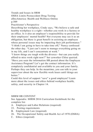 Trends and Issues in HRM
OSHA Limits Postaccident Drug Testing
eDocAmerica: Health and Wellness Online
p.509
Practitioner’s Perspective
Describing her workplace, Cindy says, “We believe a safe and
healthy workplace is a right—whether you work in a factory or
an office. Is it also an employer’s responsibility to provide for
their employees’ mental health? Not everyone may see it as an
obligation, but there is great benefit in assisting an employee
whose personal issues may be impacting their job performance.”
“I think I am going to have to take time off,” Nancy confessed
the other day. “I just can’t seem to manage everything going on
in my life, and I can’t concentrate at work.”
“I know things are tough with the divorce—but can you really
afford to miss work right now?” her coworker Chloe queried.
“Have you seen the information HR posted about the Employee
Assistance Program? Let’s get the contact information. It’s
completely confidential and available to you and your family.
Perhaps they can help. In the meantime, you can talk to your
supervisor about the new flexible work hours until things are
better.”
Could this level of support “save” a good employee? Learn
more about the issues and ethics behind workplace health,
safety, and security in Chapter 14.
SHRM HR CONTENT
See Appendix: SHRM 2016 Curriculum Guidebook for the
complete list
A. Employee and Labor Relations (required)
23. Posting requirements
B. Employment Law (required)
26. The Occupational Safety and Health Act of 1970 (OSHA)
C. Ethics (required)
 