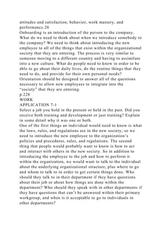 attitudes and satisfaction, behavior, work mastery, and
performance.20
Onboarding is an introduction of the person to the company.
What do we need to think about when we introduce somebody to
the company? We need to think about introducing the new
employee to all of the things that exist within the organizational
society that they are entering. The process is very similar to
someone moving to a different country and having to assimilate
into a new culture. What do people need to know in order to be
able to go about their daily lives, do the routine things that they
need to do, and provide for their own personal needs?
Orientation should be designed to answer all of the questions
necessary to allow new employees to integrate into the
“society” that they are entering.
p.228
WORK
APPLICATION 7-1
Select a job you hold in the present or held in the past. Did you
receive both training and development or just training? Explain
in some detail why it was one or both.
One of the first things an individual would need to know is what
the laws, rules, and regulations are in the new society; so we
need to introduce the new employee to the organization’s
policies and procedures, rules, and regulations. The second
thing that people would probably want to know is how to act
and interact with others in the new society. So in addition to
introducing the employee to the job and how to perform it
within the organization, we would want to talk to the individual
about the underlying organizational structure, plus where to go
and whom to talk to in order to get certain things done. Who
should they talk to in their department if they have questions
about their job or about how things are done within the
department? Who should they speak with in other departments if
they have questions that can’t be answered within their primary
workgroup, and when is it acceptable to go to individuals in
other departments?
 