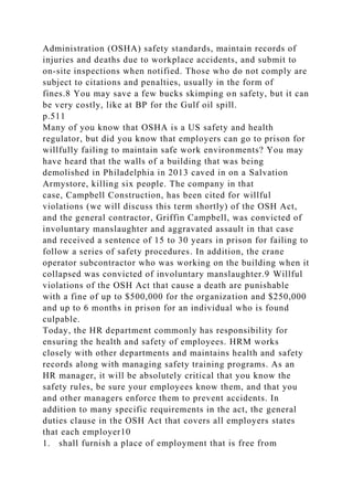 Administration (OSHA) safety standards, maintain records of
injuries and deaths due to workplace accidents, and submit to
on-site inspections when notified. Those who do not comply are
subject to citations and penalties, usually in the form of
fines.8 You may save a few bucks skimping on safety, but it can
be very costly, like at BP for the Gulf oil spill.
p.511
Many of you know that OSHA is a US safety and health
regulator, but did you know that employers can go to prison for
willfully failing to maintain safe work environments? You may
have heard that the walls of a building that was being
demolished in Philadelphia in 2013 caved in on a Salvation
Armystore, killing six people. The company in that
case, Campbell Construction, has been cited for willful
violations (we will discuss this term shortly) of the OSH Act,
and the general contractor, Griffin Campbell, was convicted of
involuntary manslaughter and aggravated assault in that case
and received a sentence of 15 to 30 years in prison for failing to
follow a series of safety procedures. In addition, the crane
operator subcontractor who was working on the building when it
collapsed was convicted of involuntary manslaughter.9 Willful
violations of the OSH Act that cause a death are punishable
with a fine of up to $500,000 for the organization and $250,000
and up to 6 months in prison for an individual who is found
culpable.
Today, the HR department commonly has responsibility for
ensuring the health and safety of employees. HRM works
closely with other departments and maintains health and safety
records along with managing safety training programs. As an
HR manager, it will be absolutely critical that you know the
safety rules, be sure your employees know them, and that you
and other managers enforce them to prevent accidents. In
addition to many specific requirements in the act, the general
duties clause in the OSH Act that covers all employers states
that each employer10
1. shall furnish a place of employment that is free from
 