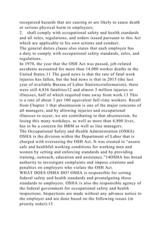 recognized hazards that are causing or are likely to cause death
or serious physical harm to employees;
2. shall comply with occupational safety and health standards
and all rules, regulations, and orders issued pursuant to this Act
which are applicable to his own actions and conduct.
The general duties clause also states that each employee has
a duty to comply with occupational safety standards, rules, and
regulations.
In 1970, the year that the OSH Act was passed, job-related
accidents accounted for more than 14,000 worker deaths in the
United States.11 The good news is that the rate of fatal work
injuries has fallen, but the bad news is that in 2015 (the last
year of available Bureau of Labor Statisticsinformation), there
were still 4,836 fatalities12 and almost 3 million injuries or
illnesses, half of which required time away from work.13 This
is a rate of about 3 per 100 equivalent full-time workers. Recall
from Chapter 1 that absenteeism is one of the major concerns of
all managers, and by allowing injuries and occupational
illnesses to occur, we are contributing to that absenteeism. So
losing this many workdays, as well as more than 4,800 lives,
has to be a concern for HRM as well as line managers.
The Occupational Safety and Health Administration (OSHA)
OSHA is the division within the Department of Labor that is
charged with overseeing the OSH Act. It was created to “assure
safe and healthful working conditions for working men and
women by setting and enforcing standards and by providing
training, outreach, education and assistance.”14OSHA has broad
authority to investigate complaints and impose citations and
penalties on employers who violate the OSH Act.
WHAT DOES OSHA DO? OSHA is responsible for setting
federal safety and health standards and promulgating those
standards to employers. OSHA is also the responsible agency of
the federal government for occupational safety and health
inspections. Inspections are made without any advance notice to
the employer and are done based on the following issues (in
priority order):15
 