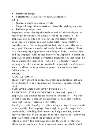 • Imminent danger
• Catastrophes (fatalities or hospitalizations)
p.512
• Worker complaints and referrals
• Targeted inspections (particular hazards, high injury rates)
• Follow-up inspections
Inspectors must identify themselves and tell the employer the
reason for the inspection upon arrival at the worksite. The
employer can decide not to allow the inspection without
an inspection warrant (a court order establishing OSHA’s
probable cause for the inspection), but this is generally not a
very good idea on a number of levels. Besides making it look
like the company might have something to hide, it wastes time,
and the inspector will be less likely to be disposed to assist the
employer in immediately correcting discrepancies that might be
found during the inspection—which will ultimately occur
anyway after the warrant is provided. In general, it makes more
sense to allow the inspection to go on, in accordance with
OSHA rules.16
WORK
APPLICATION 14-1
Identify any unsafe or unhealthy working conditions that you
have observed in any organization (business, sports, school,
etc.).
EMPLOYER AND EMPLOYEE RIGHTS AND
RESPONSIBILITIES UNDER OSHA. General rights of
employers and employees are shown in Exhibit 14-1. We want
to make sure that company management always stays within
their rights in interactions with OSHA.
Employer rights. Employer rights during an inspection are a bit
more specific. The employer has a right to get the inspector’s
credentials, including their name and badge number, and to
receive information on the reason for the inspection—either the
employee complaint or the program inspection
information.17 The employer also has the right to refuse to
allow the inspection without a warrant being provided (which
 