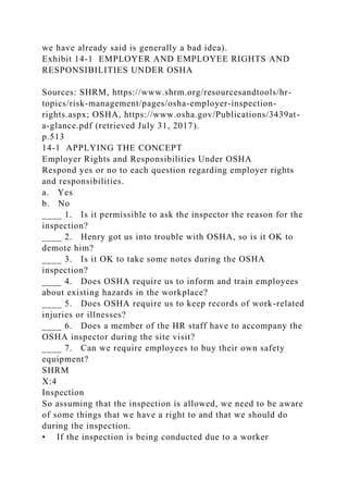 we have already said is generally a bad idea).
Exhibit 14-1 EMPLOYER AND EMPLOYEE RIGHTS AND
RESPONSIBILITIES UNDER OSHA
Sources: SHRM, https://www.shrm.org/resourcesandtools/hr-
topics/risk-management/pages/osha-employer-inspection-
rights.aspx; OSHA, https://www.osha.gov/Publications/3439at-
a-glance.pdf (retrieved July 31, 2017).
p.513
14-1 APPLYING THE CONCEPT
Employer Rights and Responsibilities Under OSHA
Respond yes or no to each question regarding employer rights
and responsibilities.
a. Yes
b. No
____ 1. Is it permissible to ask the inspector the reason for the
inspection?
____ 2. Henry got us into trouble with OSHA, so is it OK to
demote him?
____ 3. Is it OK to take some notes during the OSHA
inspection?
____ 4. Does OSHA require us to inform and train employees
about existing hazards in the workplace?
____ 5. Does OSHA require us to keep records of work-related
injuries or illnesses?
____ 6. Does a member of the HR staff have to accompany the
OSHA inspector during the site visit?
____ 7. Can we require employees to buy their own safety
equipment?
SHRM
X:4
Inspection
So assuming that the inspection is allowed, we need to be aware
of some things that we have a right to and that we should do
during the inspection.
• If the inspection is being conducted due to a worker
 
