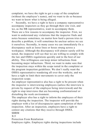 complaint, we have the right to get a copy of the complaint
(without the employee’s name), and we want to do so because
we want to know what is being alleged.
• Secondly, we have a right to have a company representative
accompany inspectors as they go through their site visit, and
we, as the HR representative, want to accompany them.
There are a few reasons to accompany the inspector. First, we
want to understand any violations that the inspector finds and
notes because sometimes, no matter how hard a person tries to
describe a problem, it will sometimes be unclear unless we see
it ourselves. Secondly, in many cases we can immediately fix a
discrepancy such as loose lines or hoses strung across a
workspace. Although the discrepancy will almost surely still be
noted, the inspector will see that we are willing to comply with
the law and OSHA regulations quickly and to the best of our
ability. This willingness can keep minor infractions from
becoming major infractions. Third, we want to make sure that
the inspection stays within the scope noted in the complaint or
the program inspection guidelines. We don’t really want the
OSHA representative wandering all over the worksite, and we
have a right to limit their movements to cover only the
inspection scope.
An employer representative also has a right to be present when
the inspector is interviewing employees (unless the interview is
private by request of the employee being interviewed) and the
right to stop interviews that are becoming confrontational or
disturbing the work environment.
The employer also has a right to inform the employees of their
rights during the inspection. The inspector will provide the
employer with a list of discrepancies upon completion of their
inspection. After an inspection, employers have a right to
contest any citations that they receive through OSHA.
SHRM
X:5
Protection From Retaliation
Employee rights. Employee rights during inspections include
 