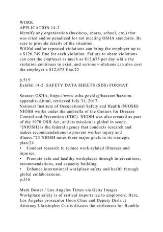 WORK
APPLICATION 14-2
Identify any organization (business, sports, school, etc.) that
was cited and/or penalized for not meeting OSHA standards. Be
sure to provide details of the situation.
Willful and/or repeated violations can bring the employer up to
a $126,749 fine for each violation. Failure to abate violations
can cost the employer as much as $12,675 per day while the
violation continues to exist, and serious violations can also cost
the employer a $12,675 fine.22
p.515
Exhibit 14-2 SAFETY DATA SHEETS (SDS) FORMAT
Source: OSHA, https://www.osha.gov/dsg/hazcom/hazcom-
appendix-d.html, retrieved July 31, 2017.
National Institute of Occupational Safety and Health (NIOSH)
NIOSH works under the umbrella of the Centers for Disease
Control and Prevention (CDC). NIOSH was also created as part
of the 1970 OSH Act, and its mission is global in scope.
“[NIOSH] is the federal agency that conducts research and
makes recommendations to prevent worker injury and
illness.”23 NIOSH notes three major goals in its strategic
plan:24
• Conduct research to reduce work-related illnesses and
injuries.
• Promote safe and healthy workplaces through interventions,
recommendations, and capacity building.
• Enhance international workplace safety and health through
global collaborations.
p.516
Mark Boster / Los Angeles Times via Getty Images
Workplace safety is of critical importance to employers. Here,
Los Angeles prosecutor Hoon Chun and Deputy District
Attorney Christopher Curtis discuss the settlement for Bumble
 