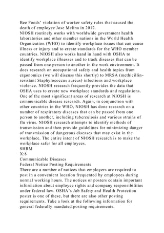 Bee Foods’ violation of worker safety rules that caused the
death of employee Jose Melina in 2012.
NIOSH routinely works with worldwide government health
laboratories and other member nations in the World Health
Organization (WHO) to identify workplace issues that can cause
illness or injury and to create standards for the WHO member
countries. NIOSH also works hand in hand with OSHA to
identify workplace illnesses and to track diseases that can be
passed from one person to another in the work environment. It
does research on occupational safety and health topics from
ergonomics (we will discuss this shortly) to MRSA (methicillin-
resistant Staphylococcus aureus) infections and workplace
violence. NIOSH research frequently provides the data that
OSHA uses to create new workplace standards and regulations.
One of the most significant areas of research at NIOSH is
communicable disease research. Again, in conjunction with
other countries in the WHO, NIOSH has done research on a
number of respiratory diseases that can be passed from one
person to another, including tuberculosis and various strains of
flu virus. NIOSH research attempts to identify methods of
transmission and then provide guidelines for minimizing danger
of transmission of dangerous diseases that may exist in the
workplace. The entire intent of NIOSH research is to make the
workplace safer for all employees.
SHRM
X:8
Communicable Diseases
Federal Notice Posting Requirements
There are a number of notices that employers are required to
post in a convenient location frequented by employees during
normal working hours. The notices or posters contain important
information about employee rights and company responsibilities
under federal law. OSHA’s Job Safety and Health Protection
poster is one of these, but there are also other posting
requirements. Take a look at the following information for
general federally mandated posting requirements.
 
