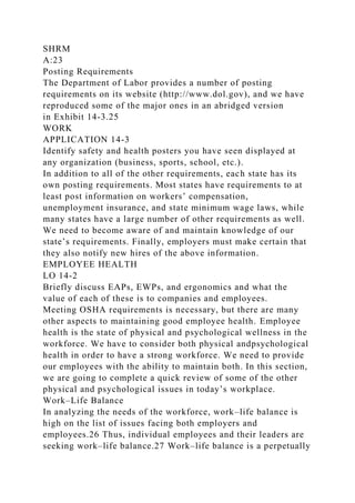 SHRM
A:23
Posting Requirements
The Department of Labor provides a number of posting
requirements on its website (http://www.dol.gov), and we have
reproduced some of the major ones in an abridged version
in Exhibit 14-3.25
WORK
APPLICATION 14-3
Identify safety and health posters you have seen displayed at
any organization (business, sports, school, etc.).
In addition to all of the other requirements, each state has its
own posting requirements. Most states have requirements to at
least post information on workers’ compensation,
unemployment insurance, and state minimum wage laws, while
many states have a large number of other requirements as well.
We need to become aware of and maintain knowledge of our
state’s requirements. Finally, employers must make certain that
they also notify new hires of the above information.
EMPLOYEE HEALTH
LO 14-2
Briefly discuss EAPs, EWPs, and ergonomics and what the
value of each of these is to companies and employees.
Meeting OSHA requirements is necessary, but there are many
other aspects to maintaining good employee health. Employee
health is the state of physical and psychological wellness in the
workforce. We have to consider both physical andpsychological
health in order to have a strong workforce. We need to provide
our employees with the ability to maintain both. In this section,
we are going to complete a quick review of some of the other
physical and psychological issues in today’s workplace.
Work–Life Balance
In analyzing the needs of the workforce, work–life balance is
high on the list of issues facing both employers and
employees.26 Thus, individual employees and their leaders are
seeking work–life balance.27 Work–life balance is a perpetually
 