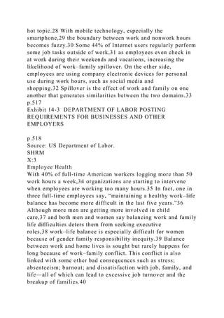 hot topic.28 With mobile technology, especially the
smartphone,29 the boundary between work and nonwork hours
becomes fuzzy.30 Some 44% of Internet users regularly perform
some job tasks outside of work,31 as employees even check in
at work during their weekends and vacations, increasing the
likelihood of work–family spillover. On the other side,
employees are using company electronic devices for personal
use during work hours, such as social media and
shopping.32 Spillover is the effect of work and family on one
another that generates similarities between the two domains.33
p.517
Exhibit 14-3 DEPARTMENT OF LABOR POSTING
REQUIREMENTS FOR BUSINESSES AND OTHER
EMPLOYERS
p.518
Source: US Department of Labor.
SHRM
X:3
Employee Health
With 40% of full-time American workers logging more than 50
work hours a week,34 organizations are starting to intervene
when employees are working too many hours.35 In fact, one in
three full-time employees say, “maintaining a healthy work–life
balance has become more difficult in the last five years.”36
Although more men are getting more involved in child
care,37 and both men and women say balancing work and family
life difficulties deters them from seeking executive
roles,38 work–life balance is especially difficult for women
because of gender family responsibility inequity.39 Balance
between work and home lives is sought but rarely happens for
long because of work–family conflict. This conflict is also
linked with some other bad consequences such as stress;
absenteeism; burnout; and dissatisfaction with job, family, and
life—all of which can lead to excessive job turnover and the
breakup of families.40
 