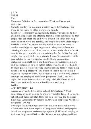 p.519
SHRM
T:4
Company Policies to Accommodate Work and Nonwork
Activities
To help employees maintain a better work–life balance, the
trend is for firms to offer more work–family
benefits.41 commonly called family-friendly practices.42 For
example, employers are offering flexible work schedules so that
employees can start and end work around the times that help
them balance work and family, and they also allow their people
flexible time off to attend family activities such as parent–
teacher meetings and sporting events. Many more firms are
offering child care and elder care at or near their place of work
than in the past, and they are providing the flexibility for their
employees to select this as a standard benefit, as on-site child-
care relates to lower absenteeism.43 Some companies,
including Campbell Soup and Lowe’s, are providing seminars
and workshops on how to better balance work and life. Family-
friendly practices also include individual and family counseling
benefits to help improve family life so that it doesn’t have a
negative impact on work. Such counseling is commonly offered
through the employee assistance programs (EAP), our next
topic. For more information and help, visit the Families and
Work Institute website www.familiesandwork.org.
WORK
APPLICATION 14-4
Assess your work–life and/or school–life balance? What
percentage of your waking hours are typically devoted to work,
school, and personal life? How can you improve the balance?
Employee Assistance Programs (EAPs) and Employee Wellness
Programs (EWPs)
Two significant employee services that can assist with work–
life balance and other aspects of employee mental and physical
health are employee assistance programs (EAPs) and employee
wellness programs (EWPs), also known as workplace wellness
 