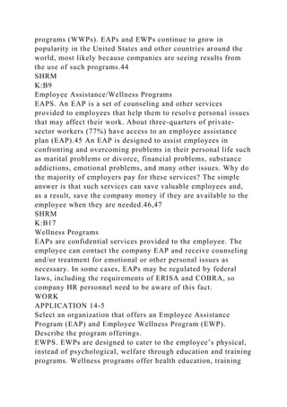 programs (WWPs). EAPs and EWPs continue to grow in
popularity in the United States and other countries around the
world, most likely because companies are seeing results from
the use of such programs.44
SHRM
K:B9
Employee Assistance/Wellness Programs
EAPS. An EAP is a set of counseling and other services
provided to employees that help them to resolve personal issues
that may affect their work. About three-quarters of private-
sector workers (77%) have access to an employee assistance
plan (EAP).45 An EAP is designed to assist employees in
confronting and overcoming problems in their personal life such
as marital problems or divorce, financial problems, substance
addictions, emotional problems, and many other issues. Why do
the majority of employers pay for these services? The simple
answer is that such services can save valuable employees and,
as a result, save the company money if they are available to the
employee when they are needed.46,47
SHRM
K:B17
Wellness Programs
EAPs are confidential services provided to the employee. The
employee can contact the company EAP and receive counseling
and/or treatment for emotional or other personal issues as
necessary. In some cases, EAPs may be regulated by federal
laws, including the requirements of ERISA and COBRA, so
company HR personnel need to be aware of this fact.
WORK
APPLICATION 14-5
Select an organization that offers an Employee Assistance
Program (EAP) and Employee Wellness Program (EWP).
Describe the program offerings.
EWPS. EWPs are designed to cater to the employee’s physical,
instead of psychological, welfare through education and training
programs. Wellness programs offer health education, training
 