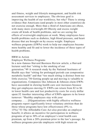 and fitness, weight and lifestyle management, and health risk
assessment services to employees. The obvious goal is
improving the health of our workforce, but why? There is strong
evidence that Americans (and people in most other countries) do
not exercise enough. More than a third of Americans are obese,
with many more overweight.48 Obesity and excess weight
create all kinds of health problems, and we are seeing the
effects of overweight employees at work. Many employees have
health problems such as diabetes, high blood pressure, and heart
disease that are brought on by excess weight. Employee
wellness programs (EWPs) work to help our employees become
more healthy and fit and to lower the incidence of these types of
health problems.
HRM in Action
Employee Wellness Programs
In a now-famous Harvard Business Review article, a Harvard
lecturer said that “sitting is the smoking of our
generation.”49 A research study by the National Institutes of
Health says that “sitting for prolonged periods can compromise
metabolic health” and that “too much sitting is distinct from too
little exercise.”50 Getting people up and moving is valuable to
organizations. Companies like Johnson & Johnson claim EWPs
have succeeded in slowing health care cost increases because
they get employees moving.51 EWPs can return from $2 to $6
in lower health care and lost productivity costs for every dollar
spent.52 Another interesting effect of EWPs appears to be lower
turnover: “Healthy employees stay with your
company. . . . [O]rganizations with highly effective wellness
programs report significantly lower voluntary attrition than do
those whose programs have low effectiveness (9% vs.
15%).”53 The Affordable Care Act also provides an employer
benefit; it allows an incentive for participation in wellness
programs of up to 30% of an employee’s total health care
premium, up from a 20% premium prior to the law’s passage. So
wellness programs provide employers with high return on
 