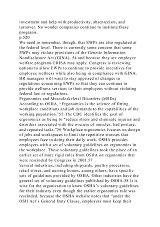 investment and help with productivity, absenteeism, and
turnover. No wonder companies continue to institute these
programs.
p.520
We need to remember, though, that EWPs are also regulated at
the federal level. There is currently some concern that some
EWPs may violate provisions of the Genetic Information
Nondisclosure Act (GINA), 54 and because they are employee
welfare programs ERISA may apply. Congress is reviewing
options to allow EWPs to continue to provide incentives for
employee wellness while also being in compliance with GINA.
HR managers will want to stay apprised of changes in
regulations concerning EWPs so that they can continue to
provide wellness services to their employees without violating
federal law or regulations.
Ergonomics and Musculoskeletal Disorders (MSDs)
According to OSHA, “Ergonomics is the science of fitting
workplace conditions and job demands to the capabilities of the
working population.”55 The CDC identifies the goal of
ergonomics as being to “reduce stress and eliminate injuries and
disorders associated with the overuse of muscles, bad posture,
and repeated tasks.”56 Workplace ergonomics focuses on design
of jobs and workspaces to limit the repetitive stresses that
employees face in doing their daily work. OSHA provides
employers with a set of voluntary guidelines on ergonomics in
the workplace. These voluntary guidelines took the place of an
earlier set of more rigid rules from OSHA on ergonomics that
were rescinded by Congress in 2001.57
Several industries, including shipyards, poultry processors,
retail stores, and nursing homes, among others, have specific
sets of guidelines provided by OSHA. Other industries have the
general set of voluntary guidelines published by OSHA.58 It is
wise for the organization to know OSHA’s voluntary guidelines
for their industry even though the earlier ergonomics rule was
rescinded, because the OSHA website notes that “under the
OSH Act’s General Duty Clause, employers must keep their
 