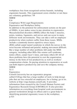 workplaces free from recognized serious hazards, including
ergonomic hazards. This requirement exists whether or not there
are voluntary guidelines.”59
SHRM
E:6
Compliance With Legal Requirements
Ergonomics and Workplace Safety
In addition to the potential for enforcement actions on the part
of OSHA, it just makes sense to pay attention to ergonomics.
Musculoskeletal disorders (MSDs) affect the body’s muscles,
joints, tendons, ligaments, and nerves and can occur in many
different work environments. They can take a toll on employee
productivity when workers suffer from these issues. MSDs
include a commonly known repetitive stress injury
(RSI) called carpal tunnel syndrome in which the nerves in the
wrist become inflamed and painful, making movement difficult.
But a large number of other problems fall under the MSD
category, including other RSIs like rotator cuff syndrome,
tennis elbow, carpet layer’s knee, and many others.60 All of
these problems have the potential to cost the organization
money in the form of lost productivity as well as workers’
compensation claims. So paying attention to ergonomics at work
can both improve productivity and save the company money.
SHRM
X:11
Ergonomics
Cornell University has an ergonomics program
called CUErgo that has a large number of tools to help design
jobs that are less stressful on employees; for a listing, go to its
website at http://ergo.human.cornell.edu. It provides
information from research by the Cornell Human Factors and
Ergonomics Research Group (CHFERG).61 It also provides
information on everything from hospital work environments to
general workstation design in offices and is a great help in
identifying potential ergonomic issues in the workplace.
p.521
 