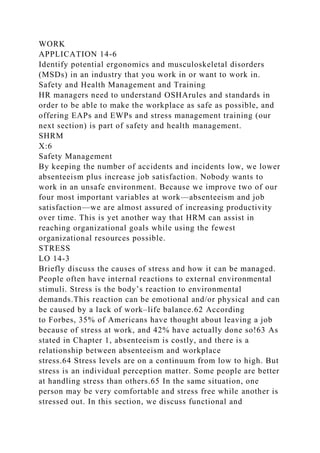 WORK
APPLICATION 14-6
Identify potential ergonomics and musculoskeletal disorders
(MSDs) in an industry that you work in or want to work in.
Safety and Health Management and Training
HR managers need to understand OSHArules and standards in
order to be able to make the workplace as safe as possible, and
offering EAPs and EWPs and stress management training (our
next section) is part of safety and health management.
SHRM
X:6
Safety Management
By keeping the number of accidents and incidents low, we lower
absenteeism plus increase job satisfaction. Nobody wants to
work in an unsafe environment. Because we improve two of our
four most important variables at work—absenteeism and job
satisfaction—we are almost assured of increasing productivity
over time. This is yet another way that HRM can assist in
reaching organizational goals while using the fewest
organizational resources possible.
STRESS
LO 14-3
Briefly discuss the causes of stress and how it can be managed.
People often have internal reactions to external environmental
stimuli. Stress is the body’s reaction to environmental
demands.This reaction can be emotional and/or physical and can
be caused by a lack of work–life balance.62 According
to Forbes, 35% of Americans have thought about leaving a job
because of stress at work, and 42% have actually done so!63 As
stated in Chapter 1, absenteeism is costly, and there is a
relationship between absenteeism and workplace
stress.64 Stress levels are on a continuum from low to high. But
stress is an individual perception matter. Some people are better
at handling stress than others.65 In the same situation, one
person may be very comfortable and stress free while another is
stressed out. In this section, we discuss functional and
 