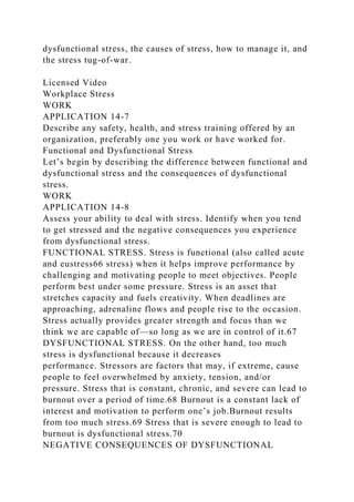 dysfunctional stress, the causes of stress, how to manage it, and
the stress tug-of-war.
Licensed Video
Workplace Stress
WORK
APPLICATION 14-7
Describe any safety, health, and stress training offered by an
organization, preferably one you work or have worked for.
Functional and Dysfunctional Stress
Let’s begin by describing the difference between functional and
dysfunctional stress and the consequences of dysfunctional
stress.
WORK
APPLICATION 14-8
Assess your ability to deal with stress. Identify when you tend
to get stressed and the negative consequences you experience
from dysfunctional stress.
FUNCTIONAL STRESS. Stress is functional (also called acute
and eustress66 stress) when it helps improve performance by
challenging and motivating people to meet objectives. People
perform best under some pressure. Stress is an asset that
stretches capacity and fuels creativity. When deadlines are
approaching, adrenaline flows and people rise to the occasion.
Stress actually provides greater strength and focus than we
think we are capable of—so long as we are in control of it.67
DYSFUNCTIONAL STRESS. On the other hand, too much
stress is dysfunctional because it decreases
performance. Stressors are factors that may, if extreme, cause
people to feel overwhelmed by anxiety, tension, and/or
pressure. Stress that is constant, chronic, and severe can lead to
burnout over a period of time.68 Burnout is a constant lack of
interest and motivation to perform one’s job.Burnout results
from too much stress.69 Stress that is severe enough to lead to
burnout is dysfunctional stress.70
NEGATIVE CONSEQUENCES OF DYSFUNCTIONAL
 