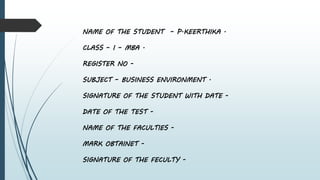 NAME OF THE STUDENT – P.KEERTHIKA .
CLASS – I – MBA .
REGISTER NO -
SUBJECT – BUSINESS ENVIRONMENT .
SIGNATURE OF THE STUDENT WITH DATE -
DATE OF THE TEST -
NAME OF THE FACULTIES -
MARK OBTAINET -
SIGNATURE OF THE FECULTY -
 