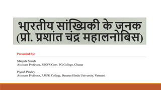 भारतीय साांख्यिकी क
े जनक
(प्रो. प्रशाांत चांद्र महालनोबिस)
Presented By:
Manjula Shukla
Assistant Professor, SSSVS Govt. PG College, Chunar
Piyush Pandey
Assistant Professor, AMPG College, Banaras Hindu University, Varanasi
 