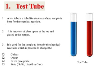 Test Tube
1. A test tube is a tube like structure where sample is
kept for the chemical reaction.
2. It is made up of glass opens at the top and
closed at the bottom.
3. It is used for the sample to kept for the chemical
reactions which is proceed to change the
 Colour
 Odour
 Gives precipitate
 State ( Solid, Liquid or Gas )
 