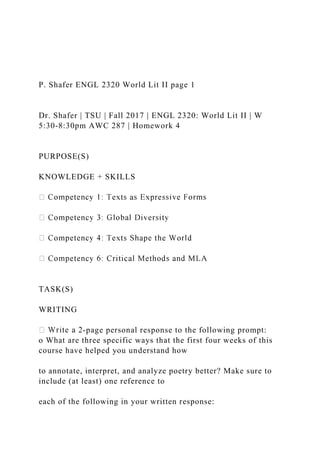 P. Shafer ENGL 2320 World Lit II page 1
Dr. Shafer | TSU | Fall 2017 | ENGL 2320: World Lit II | W
5:30-8:30pm AWC 287 | Homework 4
PURPOSE(S)
KNOWLEDGE + SKILLS
TASK(S)
WRITING
-page personal response to the following prompt:
o What are three specific ways that the first four weeks of this
course have helped you understand how
to annotate, interpret, and analyze poetry better? Make sure to
include (at least) one reference to
each of the following in your written response:
 