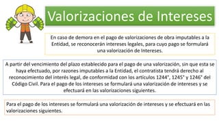 En caso de demora en el pago de valorizaciones de obra imputables a la
Entidad, se reconocerán intereses legales, para cuyo pago se formulará
una valorización de Intereses.
A partir del vencimiento del plazo establecido para el pago de una valorización, sin que esta se
haya efectuado, por razones imputables a la Entidad, el contratista tendrá derecho al
reconocimiento del interés legal, de conformidad con los artículos 1244°, 1245° y 1246° del
Código Civil. Para el pago de los intereses se formulará una valorización de intereses y se
efectuará en las valorizaciones siguientes.
Para el pago de los intereses se formulará una valorización de intereses y se efectuará en las
valorizaciones siguientes.
Valorizaciones de Intereses
 