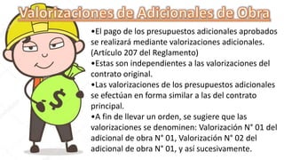 •El pago de los presupuestos adicionales aprobados
se realizará mediante valorizaciones adicionales.
(Artículo 207 del Reglamento)
•Estas son independientes a las valorizaciones del
contrato original.
•Las valorizaciones de los presupuestos adicionales
se efectúan en forma similar a las del contrato
principal.
•A fin de llevar un orden, se sugiere que las
valorizaciones se denominen: Valorización N° 01 del
adicional de obra N° 01, Valorización N° 02 del
adicional de obra N° 01, y así sucesivamente.
 