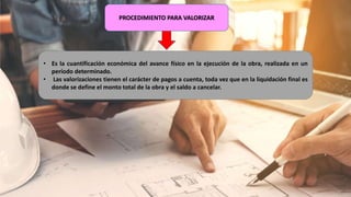 PROCEDIMIENTO PARA VALORIZAR
• Es la cuantificación económica del avance físico en la ejecución de la obra, realizada en un
período determinado.
• Las valorizaciones tienen el carácter de pagos a cuenta, toda vez que en la liquidación final es
donde se define el monto total de la obra y el saldo a cancelar.
 