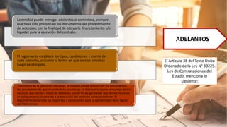 ADELANTOS
El Artículo 38 del Texto Único
Ordenado de la Ley N° 30225.
Ley de Contrataciones del
Estado, menciona lo
siguiente:
La entidad puede entregar adelantos al contratista, siempre
que haya sido previsto en los documentos del procedimiento
de selección, con la finalidad de otorgarle financiamiento y/o
liquidez para la ejecución del contrato.
El reglamento establece los tipos, condiciones y monto de
cada adelanto, así como la forma en que este se amortiza
luego de otorgado.
Tratándose de la ejecución de obras, la Entidad puede solicitar en los documentos
del procedimiento que el contratista constituya un fideicomiso para el manejo de los
recursos que reciba a título de adelanto, con el fin de garantizar que dichos recursos
se apliquen exclusivamente a la ejecución del contrato correspondiente. El
reglamento desarrolla los requisitos y condiciones para la operatividad de la figura
del fideicomiso
 