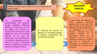ADELANTO
DIRECTO
Los documentos del
procedimiento de selección
pueden establecer adelantos
directos al contratista, los que
en ningún caso exceden en
conjunto del treinta por ciento
(30%) del monto del contrato
original. En tal caso, los
documentos del procedimiento
de selección, además, prevén el
plazo en el cual el contratista
solicita el adelanto, así como el
plazo de entrega del mismo.
Al momento de solicitar el
adelanto, el contratista entrega
la garantía acompañada del
comprobante de pago.
La amortización del adelanto se
realiza mediante descuentos
proporcionales en cada uno de los
pagos parciales que se efectúen al
contratista por la ejecución de la o
las prestaciones a su cargo.
Cualquier diferencia que se
produzca respecto de la
amortización parcial de los
adelantos se toma en cuenta al
momento de efectuar el siguiente
pago que le corresponda al
contratista o al momento de la
conformidad de la recepción de la
prestación.
(Reglamento de la Ley N° 30225, Ley de Contrataciones del
Estado, 2018)
 